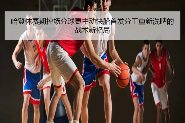 哈登休赛期控场分球更主动快船首发分工重新洗牌的战术新格局