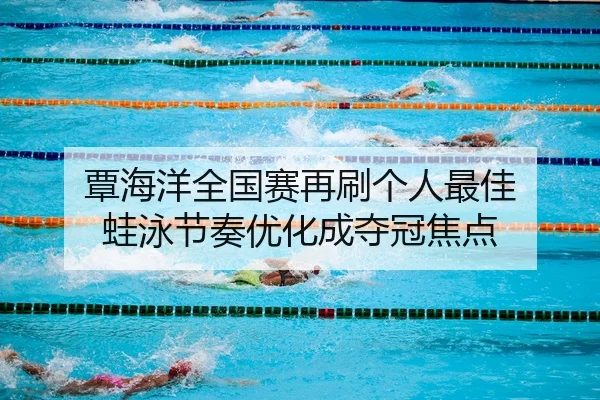 覃海洋全国赛再刷个人最佳 蛙泳节奏优化成夺冠焦点