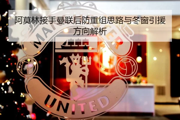 阿莫林接手曼联后防重组思路与冬窗引援方向解析
