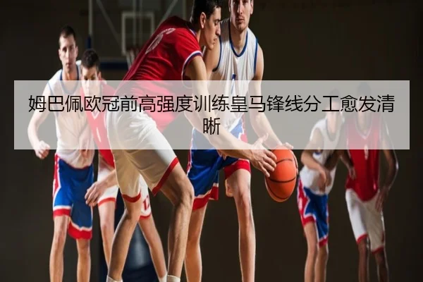 姆巴佩欧冠前高强度训练皇马锋线分工愈发清晰