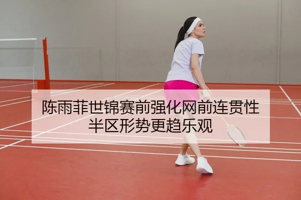 陈雨菲世锦赛前强化网前连贯性 半区形势更趋乐观