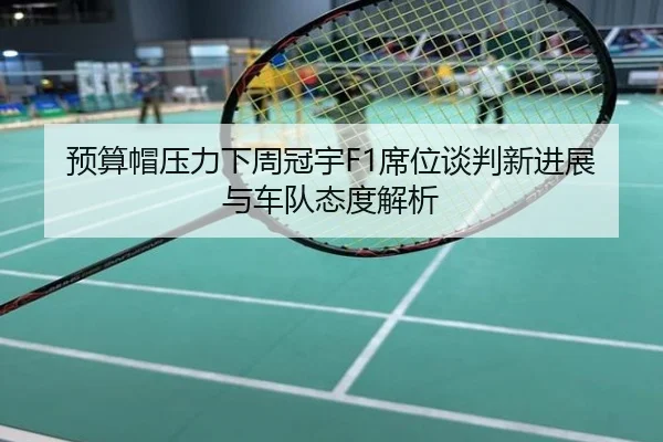 预算帽压力下周冠宇F1席位谈判新进展与车队态度解析