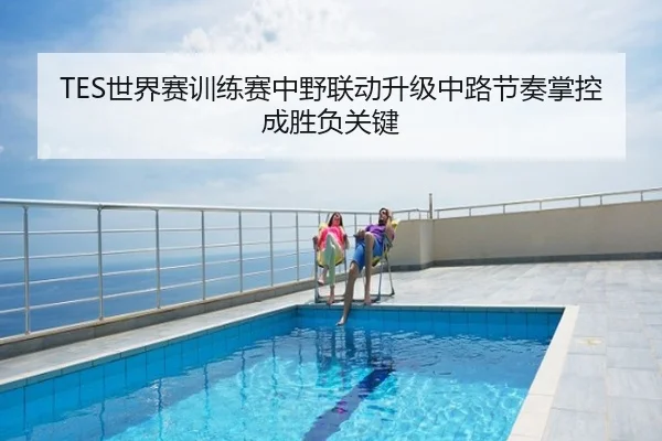 TES世界赛训练赛中野联动升级中路节奏掌控成胜负关键