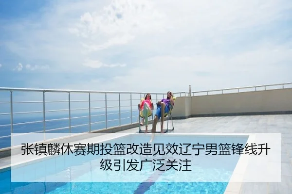 张镇麟休赛期投篮改造见效辽宁男篮锋线升级引发广泛关注