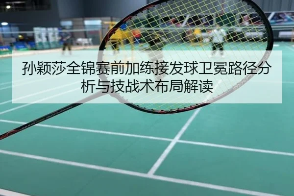 孙颖莎全锦赛前加练接发球卫冕路径分析与技战术布局解读